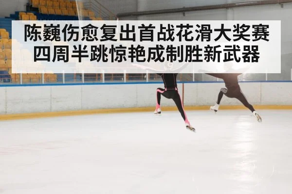 陈巍伤愈复出首战花滑大奖赛四周半跳惊艳成制胜新武器