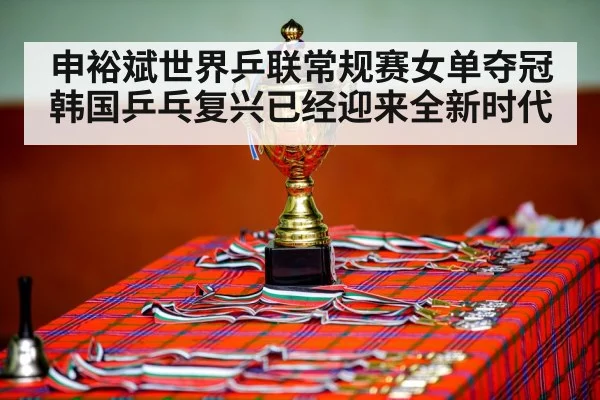 申裕斌世界乒联常规赛女单夺冠 韩国乒乓复兴已经迎来全新时代