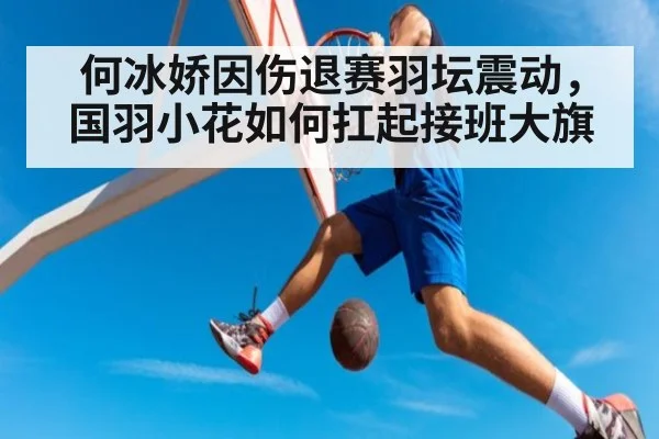 何冰娇因伤退赛羽坛震动，国羽小花如何扛起接班大旗